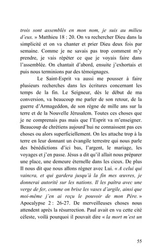 trois sont assemblés en mon nom, je suis au milieu
d’eux. » Matthieu 18 : 20. On va rechercher Dieu dans la
simplicité et on va chanter et prier Dieu deux fois par
semaine. Comme je ne savais pas trop comment m’y
prendre, je vais répéter ce que je voyais faire dans
l’assemblée. On chantait d’abord, ensuite j’exhortais et
puis nous terminions par des témoignages.
Le Saint-Esprit va aussi me pousser à faire
plusieurs recherches dans les écritures concernant les
temps de la fin. Le Seigneur, dès le début de ma
conversion, va beaucoup me parler de son retour, de la
guerre d’Armageddon, de son règne de mille ans sur la
terre et de la Nouvelle Jérusalem. Toutes ces choses que
je ne comprenais pas mais que l’Esprit va m’enseigner.
Beaucoup de chrétiens aujourd’hui ne connaissent pas ces
choses ou alors superficiellement. On les attache trop à la
terre en leur donnant un évangile terrestre qui nous parle
des bénédictions d’ici bas, l’argent, le mariage, les
voyages et j’en passe. Jésus a dit qu’il allait nous préparer
une place, une demeure éternelle dans les cieux. De plus
Il nous dit que nous allons régner avec Lui. « A celui qui
vaincra, et qui gardera jusqu’à la fin mes œuvres, je
donnerai autorité sur les nations. Il les paîtra avec une
verge de fer, comme on brise les vases d’argile, ainsi que
moi-même j’en ai reçu le pouvoir de mon Père. »
Apocalypse 2 : 26-27. De merveilleuses choses nous
attendent après la résurrection. Paul avait en vu cette cité
céleste, voilà pourquoi il pouvait dire « la mort m’est un
55
 