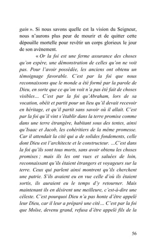 gain ». Si nous savons quelle est la vision du Seigneur,
nous n’aurons plus peur de mourir et de quitter cette
dépouille mortelle pour revêtir un corps glorieux le jour
de son avènement.
« Or la foi est une ferme assurance des choses
qu’on espère, une démonstration de celles qu’on ne voit
pas. Pour l’avoir possédée, les anciens ont obtenu un
témoignage favorable. C’est par la foi que nous
reconnaissons que le monde a été formé par la parole de
Dieu, en sorte que ce qu’on voit n’a pas été fait de choses
visibles… C’est par la foi qu’Abraham, lors de sa
vocation, obéit et partit pour un lieu qu’il devait recevoir
en héritage, et qu’il partit sans savoir où il allait. C’est
par la foi qu’il vint s’établir dans la terre promise comme
dans une terre étrangère, habitant sous des tentes, ainsi
qu’Isaac et Jacob, les cohéritiers de la même promesse.
Car il attendait la cité qui a de solides fondements, celle
dont Dieu est l’architecte et le constructeur. …C’est dans
la foi qu’ils sont tous morts, sans avoir obtenu les choses
promises ; mais ils les ont vues et saluées de loin,
reconnaissant qu’ils étaient étrangers et voyageurs sur la
terre. Ceux qui parlent ainsi montrent qu’ils cherchent
une patrie. S’ils avaient eu en vue celle d’où ils étaient
sortis, ils auraient eu le temps d’y retourner. Mais
maintenant ils en désirent une meilleure, c’est-à-dire une
céleste. C’est pourquoi Dieu n’a pas honte d’être appelé
leur Dieu, car il leur a préparé une cité… C’est par la foi
que Moïse, devenu grand, refusa d’être appelé fils de la
56
 