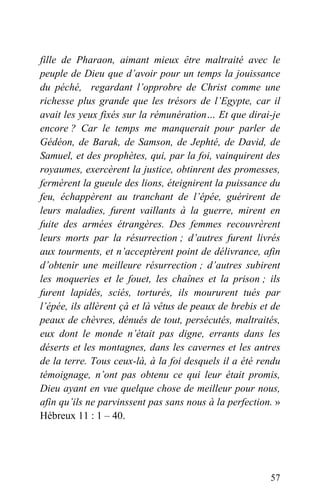 fille de Pharaon, aimant mieux être maltraité avec le
peuple de Dieu que d’avoir pour un temps la jouissance
du péché, regardant l’opprobre de Christ comme une
richesse plus grande que les trésors de l’Egypte, car il
avait les yeux fixés sur la rémunération… Et que dirai-je
encore ? Car le temps me manquerait pour parler de
Gédéon, de Barak, de Samson, de Jephté, de David, de
Samuel, et des prophètes, qui, par la foi, vainquirent des
royaumes, exercèrent la justice, obtinrent des promesses,
fermèrent la gueule des lions, éteignirent la puissance du
feu, échappèrent au tranchant de l’épée, guérirent de
leurs maladies, furent vaillants à la guerre, mirent en
fuite des armées étrangères. Des femmes recouvrèrent
leurs morts par la résurrection ; d’autres furent livrés
aux tourments, et n’acceptèrent point de délivrance, afin
d’obtenir une meilleure résurrection ; d’autres subirent
les moqueries et le fouet, les chaînes et la prison ; ils
furent lapidés, sciés, torturés, ils moururent tués par
l’épée, ils allèrent çà et là vêtus de peaux de brebis et de
peaux de chèvres, dénués de tout, persécutés, maltraités,
eux dont le monde n’était pas digne, errants dans les
déserts et les montagnes, dans les cavernes et les antres
de la terre. Tous ceux-là, à la foi desquels il a été rendu
témoignage, n’ont pas obtenu ce qui leur était promis,
Dieu ayant en vue quelque chose de meilleur pour nous,
afin qu’ils ne parvinssent pas sans nous à la perfection. »
Hébreux 11 : 1 – 40.
57
 