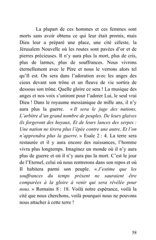 La plupart de ces hommes et ces femmes sont
morts sans avoir obtenu ce qui leur était promis, mais
Dieu leur a préparé une place, une cité céleste, la
Jérusalem Nouvelle où les routes sont pavées d’or et de
pierres précieuses. Il n’y aura plus la mort, plus de cris,
plus de larmes, plus de souffrances. Nous vivrons
éternellement avec le Père et nous le verrons alors tel
qu’Il est. On sera dans l’adoration avec les anges des
cieux devant son trône et un fleuve de vie sortira de
dessous son trône. Quelle gloire ce sera ! La musique des
anges et nos voix s’uniront pour l’adorer Lui, le seul vrai
Dieu ! Dans le royaume messianique de mille ans, il n’y
aura plus la guerre. « Il sera le juge des nations,
L’arbitre d’un grand nombre de peuples. De leurs glaives
ils forgeront des hoyaux, Et de leurs lances des serpes :
Une nation ne tirera plus l’épée contre une autre, Et l’on
n’apprendra plus la guerre. » Esaïe 2 : 4. La terre sera
restaurée et il y aura encore des naissances, l’homme
vivra plus longtemps. Imaginez un monde où il n’y aura
plus de guerre et où il n’y aura pas la mort. C’est le jour
de l’Eternel, celui où nous rentrerons dans son repos et où
Il habitera parmi son peuple. « J’estime que les
souffrances du temps présent ne sauraient être
comparées à la gloire à venir qui sera révélée pour
nous. » Romains 8 : 18. Voilà notre espérance, voilà la
cité que nous cherchons, voilà pourquoi nous ne pouvons
nous attacher à cette terre !
58
 