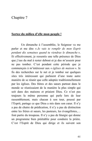 Chapitre 7
Sortez du milieu d’elle mon peuple !
Un dimanche à l’assemblée, le Seigneur va me
parler et me dire « Je vais te remplir de mon Esprit
pendant dix semaines quand tu viendras le dimanche ».
Et effectivement, je ressentis une telle présence de Dieu
que j’eus du mal à rester debout et je dus m’asseoir pour
ne pas tomber. C’est pendant cette période que je
commençais à m’intéresser aux « églises de maison ». Je
fis des recherches sur le net et je tombai sur quelques
sites très intéressant qui parlaient d’une toute autre
manière de se réunir que celle adoptée traditionnellement
par les églises. Des frères et des sœurs partout dans le
monde se réunissaient de la manière la plus simple qui
soit dans des maisons et priaient Dieu. Ce n’est pas
toujours la même personne qui parle lors de leur
rassemblement, mais chacun à son tour, poussé par
l’Esprit, partage ce que Dieu a mis dans son cœur. Il n’y
a pas de chaire de prédication, il n’y a pas de distinction
entre les frères et sœurs, les pasteurs, les évangélistes,…
font partie du troupeau. Il n’y a pas de liturgie qui donne
un programme bien préétablie pour conduire la prière.
C’est l’Esprit de Dieu qui dirige et ils suivent son
61
 