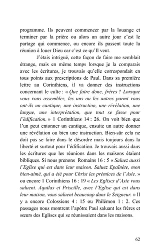 programme. Ils peuvent commencer par la louange et
terminer par la prière ou alors un autre jour c’est le
partage qui commence, ou encore ils passent toute la
réunion à louer Dieu car c’est ce qu’Il veut.
J’étais intrigué, cette façon de faire me semblait
étrange, mais en même temps lorsque je la comparais
avec les écritures, je trouvais qu’elle correspondait en
tous points aux prescriptions de Paul. Dans sa première
lettre au Corinthiens, il va donner des instructions
concernant le culte : « Que faire donc, frères ? Lorsque
vous vous assemblez, les uns ou les autres parmi vous
ont-ils un cantique, une instruction, une révélation, une
langue, une interprétation, que tout se fasse pour
l’édification. » 1 Corinthiens 14 : 26. On voit bien que
l’un peut entonner un cantique, ensuite un autre donner
une révélation ou bien une instruction. Bien-sûr cela ne
doit pas se faire dans le désordre mais toujours dans la
liberté et surtout pour l’édification. Je trouvais aussi dans
les écritures que les réunions dans les maisons étaient
bibliques. Si nous prenons Romains 16 : 5 « Saluez aussi
l’Eglise qui est dans leur maison. Saluez Epaïnète, mon
bien-aimé, qui a été pour Christ les prémices de l’Asie. »
ou encore 1 Corinthiens 16 : 19 « Les Eglises d’Asie vous
saluent. Aquilas et Priscille, avec l’Eglise qui est dans
leur maison, vous saluent beaucoup dans le Seigneur. » Il
y a encore Colossiens 4 : 15 ou Philémon 1 : 2. Ces
passages nous montrent l’apôtre Paul saluant les frères et
sœurs des Eglises qui se réunissaient dans les maisons.
62
 