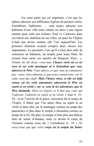 Un autre point qui est important, c’est que les
épîtres adressés aux différentes Eglises du premier siècle,
Corinthiens, Ephésiens, … sont toutes adressés aux
habitants d’une ville toute entière ou alors à une région
comme pour celle aux Galates. Paul va s’adresser dans
ces lettres aux chrétiens de ces villes, car pour lui l’Eglise
n’était pas divisé comme elle l’est aujourd’hui. Les
premiers chrétiens avaient compris deux choses très
importantes. La première c’est qu’il n’était plus utile de
construire un bâtiment, un temple pour louer Dieu. Ils
avaient bien saisis ces paroles du Seigneur Jésus : «
Femme lui dit Jésus, crois-moi, l’heure vient où ce ne
sera ni sur cette montagne ni à Jérusalem que vous
adorerez le Père. Vous adorez ce que vous ne connaissez
pas ; nous, nous adorons ce que nous connaissons, car le
salut vient des Juifs. Mais l’heure vient, et elle est déjà
venue, où les vrais adorateurs adoreront le Père en
esprit et en vérité ; car ce sont là les adorateurs que le
Père demande. Dieu est Esprit, et il faut que ceux qui
l’adorent, l’adorent en esprit et en vérité. » Jean 4 : 21-
24. Avec l’arrivée de la grâce, autrement dit le temps de
l’Esprit, il fallait que l’on adore Dieu en esprit et en
vérité et donc plus sur la montagne comme au temps des
patriarches et plus dans le temple à Jérusalem comme au
temps de la loi. De plus, le temple n’était plus une bâtisse
faite de mains d’homme, mais ce devînt le corps de
l’homme comme nous dit 1 Corinthiens 6 : 19 « Ne
savez-vous pas que votre corps est le temple du Saint-
63
 
