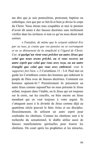 me dire que je suis pentecôtiste, protestant, baptiste ou
catholique, rien que par ce fait-là et bien je divise le corps
du Christ. Nous étions tous coupables et moi le premier
d’avoir dit amen à des fausses doctrines sans réellement
vérifier dans les écritures si tout ce qu’on nous disait était
correct.
« Toutefois, de même que le serpent séduisit Eve
par sa ruse, je crains que vos pensées ne se corrompent
et ne se détournent de la simplicité à l’égard de Christ.
Car, si quelqu’un vient vous prêcher un autre Jésus que
celui que nous avons prêché, ou si vous recevez un
autre esprit que celui que vous avez reçu, ou un autre
évangile que celui que vous avez embrassé, vous le
supportez fort bien. » 2 Corinthiens 11 : 3-4. Paul met en
garde les Corinthiens contre des hommes qui séduisent le
peuple de Dieu avec de fausses doctrines. Comment ces
hommes opèrent-ils ? Premièrement ils présentent un
autre Jésus comme aujourd’hui on nous présente le Jésus
enfant, toujours dans l’étable, ou le Jésus qui est toujours
sur la croix, sur les crucifix, ou bien encore un Jésus
mendiant qui en veut toujours à votre argent. Ils
s’attaquent aussi à la divinité de Jésus comme déjà au
quatrième siècle pouvait le faire Arius et ses disciples.
Deuxièmement, ils utilisent un autre esprit pour
confondre les chrétiens. Comme les chrétiens sont à la
recherche du sensationnel, le diable utilise aussi de
fausses manifestations spirituelles pour leurrer les
chrétiens. On court après les prophéties et les miracles,
66
 