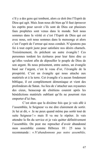 s’il y a des gens qui tombent, alors ce doit être l’Esprit de
Dieu qui agit. Mais Jean nous dit bien qu’il faut éprouver
les esprits pour savoir s’ils sont de Dieu car plusieurs
faux prophètes sont venus dans le monde. Soit nous
sommes dans la vérité et c’est l’Esprit de Dieu qui est
avec nous, soit nous sommes dans le mensonge et alors
c’est l’esprit de l’erreur qui nous conduit. N’ajoutons pas
foi à tout esprit juste pour satisfaire nos désirs charnels.
Troisièmement, ils prêchent un autre évangile ! Ces
personnes tordent les écritures pour leur faire dire ce
qu’elles veulent afin de dépouiller le peuple de Dieu de
son argent. Ils nous présentent, entre autres, un évangile
basé sur l’argent, c’est le veau d’or, l’évangile de la
prospérité. C’est un évangile qui nous attache aux
matériels et à la terre. Cet évangile n’a aucun fondement
biblique, il est complètement démoniaque et vient des
profondeurs de Satan. Au lieu de s’attacher aux royaumes
des cieux, beaucoup de chrétiens courent après les
bénédictions matériels oubliant qu’ils ne pourront rien
emporter d’ici bas.
C’est alors que la dixième fois que je vais allé à
l’assemblée, le Seigneur va me dire clairement de sortir.
Je lui ai dit, « Je ne peux quand même pas sortir tout de
suite Seigneur ! » mais Il va me le répéter. Je vais
attendre la fin du service et je vais quitter définitivement
l’assemblée. On peut me reprocher d’avoir abandonné
mon assemblée comme Hébreux 10 : 25 nous le
recommande : « N’abandonnons pas notre assemblée,
67
 