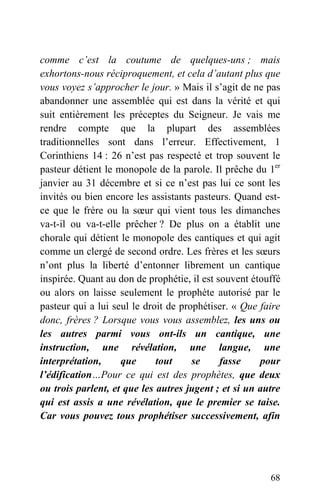 comme c’est la coutume de quelques-uns ; mais
exhortons-nous réciproquement, et cela d’autant plus que
vous voyez s’approcher le jour. » Mais il s’agit de ne pas
abandonner une assemblée qui est dans la vérité et qui
suit entièrement les préceptes du Seigneur. Je vais me
rendre compte que la plupart des assemblées
traditionnelles sont dans l’erreur. Effectivement, 1
Corinthiens 14 : 26 n’est pas respecté et trop souvent le
pasteur détient le monopole de la parole. Il prêche du 1er
janvier au 31 décembre et si ce n’est pas lui ce sont les
invités ou bien encore les assistants pasteurs. Quand est-
ce que le frère ou la sœur qui vient tous les dimanches
va-t-il ou va-t-elle prêcher ? De plus on a établit une
chorale qui détient le monopole des cantiques et qui agit
comme un clergé de second ordre. Les frères et les sœurs
n’ont plus la liberté d’entonner librement un cantique
inspirée. Quant au don de prophétie, il est souvent étouffé
ou alors on laisse seulement le prophète autorisé par le
pasteur qui a lui seul le droit de prophétiser. « Que faire
donc, frères ? Lorsque vous vous assemblez, les uns ou
les autres parmi vous ont-ils un cantique, une
instruction, une révélation, une langue, une
interprétation, que tout se fasse pour
l’édification…Pour ce qui est des prophètes, que deux
ou trois parlent, et que les autres jugent ; et si un autre
qui est assis a une révélation, que le premier se taise.
Car vous pouvez tous prophétiser successivement, afin
68
 