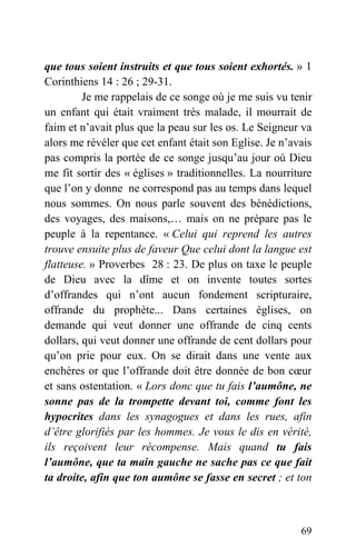 que tous soient instruits et que tous soient exhortés. » 1
Corinthiens 14 : 26 ; 29-31.
Je me rappelais de ce songe où je me suis vu tenir
un enfant qui était vraiment très malade, il mourrait de
faim et n’avait plus que la peau sur les os. Le Seigneur va
alors me révéler que cet enfant était son Eglise. Je n’avais
pas compris la portée de ce songe jusqu’au jour où Dieu
me fit sortir des « églises » traditionnelles. La nourriture
que l’on y donne ne correspond pas au temps dans lequel
nous sommes. On nous parle souvent des bénédictions,
des voyages, des maisons,… mais on ne prépare pas le
peuple à la repentance. « Celui qui reprend les autres
trouve ensuite plus de faveur Que celui dont la langue est
flatteuse. » Proverbes 28 : 23. De plus on taxe le peuple
de Dieu avec la dîme et on invente toutes sortes
d’offrandes qui n’ont aucun fondement scripturaire,
offrande du prophète... Dans certaines églises, on
demande qui veut donner une offrande de cinq cents
dollars, qui veut donner une offrande de cent dollars pour
qu’on prie pour eux. On se dirait dans une vente aux
enchères or que l’offrande doit être donnée de bon cœur
et sans ostentation. « Lors donc que tu fais l’aumône, ne
sonne pas de la trompette devant toi, comme font les
hypocrites dans les synagogues et dans les rues, afin
d’être glorifiés par les hommes. Je vous le dis en vérité,
ils reçoivent leur récompense. Mais quand tu fais
l’aumône, que ta main gauche ne sache pas ce que fait
ta droite, afin que ton aumône se fasse en secret ; et ton
69
 