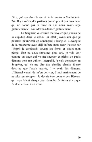 Père, qui voit dans le secret, te le rendra. » Matthieu 6 :
2-4. Il y a même des pasteurs qui ne prient pas pour ceux
qui ne donne pas la dîme or que nous avons reçu
gratuitement et nous devons donner gratuitement.
Le Seigneur va ensuite me révéler que j’avais de
la cupidité dans le cœur. En effet j’avais cru que je
pourrais m’enrichir en annonçant l’évangile. L’évangile
de la prospérité avait déjà infecté mon cœur. Poussé par
l’Esprit je confessais devant les frères et sœurs mon
péché. Une ou deux semaines plus tard, je vais voir
comme un ange qui va me secouer et pleins de petits
démons vont me quitter. Interpellé, je vais demander au
Seigneur, qui va me dire que derrière chaque fausse
doctrine que j’avais avalée, il y avait des démons.
L’Eternel venait de m’en délivrer, à moi maintenant de
ne plus en accepter. Je devais être comme ces Béréens
qui regardaient chaque jour dans les écritures si ce que
Paul leur disait était exact.
70
 