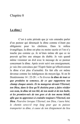 Chapitre 8
La dîme !
C’est à cette période que je vais entendre parler
d’un pasteur qui dénonçait la dîme comme n’étant pas
obligatoire pour les chrétiens. Dans le milieu
évangélique, la dîme est plus ou moins sacrée et l’on n’y
touche pas comme ça. Je m’étais même dit que ce ne
pouvait qu’être une attaque du diable. Je vais quand
même visionner un dvd avec le message de ce pasteur
concernant la dîme. Après avoir suivi son enseignement,
je vais être convaincu par l’Esprit Saint qu’effectivement
la dîme n’est plus d’actualité. En fait elle est même
devenue comme les indulgences du moyen-âge. Si on lit
Deutéronome 14 : 22-28 : « Tu lèveras la dîme de tout ce
que produira ta semence, de ce que rapportera ton
champ chaque année. Et tu mangeras devant l’Eternel,
ton Dieu, dans le lieu qu’il choisira pour y faire résider
son nom, la dîme de ton blé, de ton moût et de ton huile,
et les premiers-nés de ton gros et de ton menu bétail,
afin que tu apprennes à craindre toujours l’Eternel, ton
Dieu. Peut-être lorsque l’Eternel, ton Dieu, t’aura béni,
le chemin sera-t-il trop long pour que tu puisses
transporter ta dîme, à cause de ton éloignement du lieu
71
 