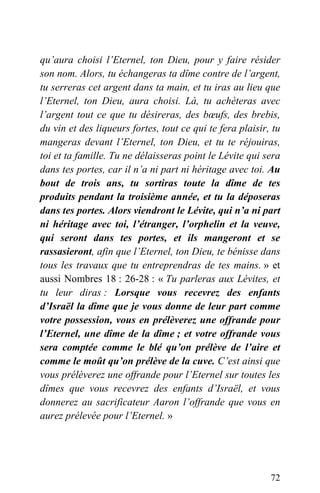 qu’aura choisi l’Eternel, ton Dieu, pour y faire résider
son nom. Alors, tu échangeras ta dîme contre de l’argent,
tu serreras cet argent dans ta main, et tu iras au lieu que
l’Eternel, ton Dieu, aura choisi. Là, tu achèteras avec
l’argent tout ce que tu désireras, des bœufs, des brebis,
du vin et des liqueurs fortes, tout ce qui te fera plaisir, tu
mangeras devant l’Eternel, ton Dieu, et tu te réjouiras,
toi et ta famille. Tu ne délaisseras point le Lévite qui sera
dans tes portes, car il n’a ni part ni héritage avec toi. Au
bout de trois ans, tu sortiras toute la dîme de tes
produits pendant la troisième année, et tu la déposeras
dans tes portes. Alors viendront le Lévite, qui n’a ni part
ni héritage avec toi, l’étranger, l’orphelin et la veuve,
qui seront dans tes portes, et ils mangeront et se
rassasieront, afin que l’Eternel, ton Dieu, te bénisse dans
tous les travaux que tu entreprendras de tes mains. » et
aussi Nombres 18 : 26-28 : « Tu parleras aux Lévites, et
tu leur diras : Lorsque vous recevrez des enfants
d’Israël la dîme que je vous donne de leur part comme
votre possession, vous en prélèverez une offrande pour
l’Eternel, une dîme de la dîme ; et votre offrande vous
sera comptée comme le blé qu’on prélève de l’aire et
comme le moût qu’on prélève de la cuve. C’est ainsi que
vous prélèverez une offrande pour l’Eternel sur toutes les
dîmes que vous recevrez des enfants d’Israël, et vous
donnerez au sacrificateur Aaron l’offrande que vous en
aurez prélevée pour l’Eternel. »
72
 