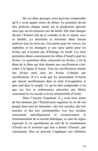 De ces deux passages nous pouvons comprendre
qu’il y avait quatre sortes de dîmes. La première devait
être prélevée chaque année sur la production agricole
ainsi que sur les premiers nés du bétail. Elle était mangée
devant l’Eternel afin de le craindre et de se réjouir avec
sa famille. La deuxième et troisième dîme étaient
prélevés tous les trois ans. Une partie pour les veuves, les
orphelins et les étrangers et une autre partie pour les
lévites qui n’avaient pas d’héritage en Israël. Les trois
premières dîmes concernaient les tribus d’Israël à part les
lévites. La quatrième dîme concernait les lévites, c’est la
dîme de la dîme qui était donnée aux sacrificateurs c'est-
à-dire à la lignée d’Aaron. Tous les sacrificateurs étaient
des lévites mais tous les lévites n’étaient pas
sacrificateurs. Il n’y avait que les descendants d’Aaron
qui étaient sacrificateurs dans la tente d’assignation et
plus tard dans le temple. Ce qu’on doit comprendre c’est
que ces lois et ordonnances prescrites par Moïse
concernait la vie sociale et la loi cérémonielle d’Israël.
Dans l’Ancien Testament, il y avait trois sortes
de lois données par l’Eternel pour organiser la vie de son
peuple dans tous les domaines ; des lois sociales, des lois
morales et des lois cérémonielles. Les lois sociales
concernent spécifiquement et exclusivement le
fonctionnement de la société hébraïque, ce sont les règles
régissant la vie quotidienne au sein de la communauté
d’Israël sur le territoire que leur a donné l’Eternel ; par
conséquent, elles ne peuvent s’appliquer aux chrétiens
73
 
