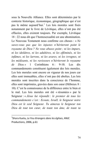 sous la Nouvelle Alliance. Elles sont déterminées par le
contexte historique, économique, géographique qui n’est
pas le même aujourd’hui.1
Les lois morales sont fixés
notamment par le livre de Lévitique, elles n’ont pas été
effacées, elles existent toujours. Par exemple, Lévitique
18 : 22 nous dit que l’homosexualité est une abomination.
Le Nouveau Testament nous confirme ces choses : « Ne
savez-vous pas que les injustes n’hériteront point le
royaume de Dieu ? Ne vous abusez point ; ni les impurs,
ni les idolâtres, ni les adultères, ni les efféminés, ni les
infâmes, ni les larrons, ni les avares, ni les ivrognes, ni
les médisants, ni les ravisseurs n’hériteront le royaume
de Dieu » 1 Corinthiens 6 : 9-10. Les dix
commandements constituent également des lois morales.
Les lois morales sont encore en vigueur de nos jours car
elles sont immuables, elles n’ont pas été abolies. Les lois
morales sont inscrites dans la conscience de l’homme,
elles sont imprimées, gravées dans son cœur (Hébreux 8 :
10). C’est la connaissance de la différence entre le bien et
le mal. Les lois morales ont été « résumées » par le
Seigneur : « Jésus lui répondit : le premier de tous les
commandements c’est : Ecoute, Israël, le Seigneur notre
Dieu est le seul Seigneur. Tu aimeras le Seigneur ton
Dieu de tout ton cœur, de toute ton âme, de toute ta
1
Shora Kuetu, Le Feu étrangers dans les églises, ANJC 
Productions, 2006, p.61 
74
 