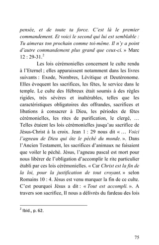 pensée, et de toute ta force. C’est là le premier
commandement. Et voici le second qui lui est semblable :
Tu aimeras ton prochain comme toi-même. Il n’y a point
d’autre commandement plus grand que ceux-ci. » Marc
12 : 29-31.2
Les lois cérémonielles concernent le culte rendu
à l’Eternel ; elles apparaissent notamment dans les livres
suivants : Exode, Nombres, Lévitique et Deutéronome.
Elles évoquent les sacrifices, les fêtes, le service dans le
temple. Le culte des Hébreux était soumis à des règles
rigides, très sévères et inaltérables, telles que les
caractéristiques obligatoires des offrandes, sacrifices et
libations à consacrer à Dieu, les périodes de fêtes
cérémonielles, les rites de purification, le clergé, …
Telles étaient les lois cérémonielles jusqu’au sacrifice de
Jésus-Christ à la croix. Jean 1 : 29 nous dit « … Voici
l’agneau de Dieu qui ôte le péché du monde. ». Dans
l’Ancien Testament, les sacrifices d’animaux ne faisaient
que voiler le péché. Jésus, l’agneau pascal est mort pour
nous libérer de l’obligation d’accomplir le rite particulier
établi par ces lois cérémonielles. « Car Christ est la fin de
la loi, pour la justification de tout croyant. » selon
Romains 10 : 4. Jésus est venu marquer la fin de ce culte.
C’est pourquoi Jésus a dit : « Tout est accompli. ». A
travers son sacrifice, Il nous a délivrés du fardeau des lois
2
 Ibid., p. 62. 
75
 