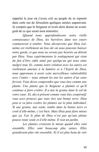 rappelai le jour où j’avais crié au peuple de se repentir
dans cette rue de Jérusalem quelques années auparavant.
Je compris que le Seigneur m’avait alors donné un avant-
goût de ce que serait mon ministère.
[Quand nous approfondissons notre réelle
connaissance de Dieu, les barrières dans nos cœurs
commencent à tomber. Nous découvrons que Dieu Lui-
même est réellement un lieu sûr où nous pouvons baisser
notre garde, et que nous ne serons pas heurtés ou détruit
par Dieu. Nous expérimentons le soulagement qui vient
du fait d’être enfin aimé par quelqu’un qui nous aime
malgré tout. Et, comme notre relation avec les autres est
réellement amenée à la lumière et à l’Esprit de Dieu,
nous apprenons à avoir cette merveilleuse vulnérabilité
avec l’autre – nous aimant les uns les autres d’un cœur
fervent. Vous devez comprendre que vous êtes comme une
plante. Une plante que le Seigneur a plantée et qu’Il
continue à faire croître. Il a mis la graine dans le sol de
votre cœur. Et, dès à présent comme vous êtes coopératif,
vous avez prouvez que vous êtes une bonne terre. Dieu
peut et va faire croître les plantes sur le plan individuel.
Si une graine, une seule, tombe dans la bonne terre et
croît d’elle-même, c’est bien. Mais Dieu peut faire mieux
que ça. Car le plan de Dieu n’est pas qu’une plante
pousse toute seule et d’elle-même. Il veut un jardin.
Les plantes croissent le mieux quand elles sont
ensemble. Elles sont beaucoup plus saines. Elles
grandissent plus vite ensemble. Et il est plus beau de voir
80
 