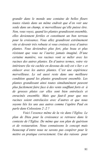 grandir dans le monde une centaine de belles fleurs
toutes réunis dans un même endroit que d’en voir une
seule dans un champ, si merveilleuse qu’elle puisse être.
Non, vous voyez, quand les plantes grandissent ensemble,
elles deviennent fertiles et constituent un bon terreau
pour la croissance. Vous allez grandirent extrêmement
vite et devenir très robuste si vous croissez avec d’autres
plantes. Vous deviendrez plus fort, plus beau et plus
résistant que vous ne l’auriez jamais imaginé. D’une
certaine manière, vos racines vont se mêler avec les
racines des autres plantes. En d’autres termes, votre vie
intérieure (la vie cachée en dessous du sol) est « lier » et
enlacer avec les autres plantes. C’est une expérience
merveilleuse. Le sol aussi reste dans une meilleure
condition quand les plantes grandissent ensemble. Les
plantes grandissant ainsi toutes simultanément peuvent
plus facilement faire face à des vents soufflant forts et à
de grosses pluies car elles sont bien entrelacés et
enracinés ensemble. Mais que faut-il pour que nos
racines soient entrelacées avec d’autres et que nous
soyons liés les uns aux autres comme l’apôtre Paul en
parle dans Colossiens 2 :2 ?
Voici l’essence même de la vie dans l’Eglise. Le
plan de Dieu pour la croissance se retrouve dans le
contexte de l’Eglise. De même que son plan de guérison
et de restauration. Nous connaissons le concept mais
beaucoup d’entre nous ne savons pas coopérer pour le
mettre en pratique correctement. Une des raisons pour
81
 