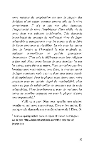 notre manque de coopération est que la plupart des
chrétiens n’ont aucun exemple concret afin de le vivre
correctement. Il n’y a pas non plus beaucoup
d’opportunité de vivre l’expérience d’une réelle vie de
corps dans nos cultures occidentales. Cela demande
énormément de courage de réellement vivre de façon
vulnérable et transparente avec les autres et de le faire
de façon constante et régulière. La vie avec les autres
dans la lumière et l’honnêteté la plus profonde est
vraiment merveilleuse et parfois grandement
douloureuse. C’est cela la différence entre être religieux
et être vrai. Nous avons besoin de nous humilier les uns
les autres, entre frères et sœurs. Nous ne voulons pas être
honnêtes avec nous-mêmes, avec Dieu, et avec les autres
de façon constante mais c’est ce dont nous avons besoin
si désespérément. Pour la plupart nous vivons avec notre
prochain avec un certain degré de vulnérabilité. Mais
même un peu de vulnérabilité ne constitue pas la vraie
vulnérabilité. Vivre honnêtement et pour de vrai avec les
autres de manière constante est pour la plupart d’entre
nous impensable].4
Voilà ce à quoi Dieu nous appelle, une relation
honnête et vrai avec nous-mêmes, Dieu et les autres. En
pratique cela demande une consécration totale à Dieu. On
4
  Ces trois paragraphes ont été repris et traduit de l’anglais 
sur ce site http://homechurchhelp.com/the‐essence‐of‐
church‐life 
82
 