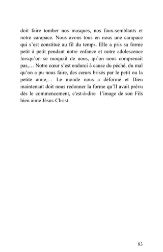 doit faire tomber nos masques, nos faux-semblants et
notre carapace. Nous avons tous en nous une carapace
qui s’est constitué au fil du temps. Elle a pris sa forme
petit à petit pendant notre enfance et notre adolescence
lorsqu’on se moquait de nous, qu’on nous comprenait
pas,… Notre cœur s’est endurci à cause du péché, du mal
qu’on a pu nous faire, des cœurs brisés par le petit ou la
petite amie,… Le monde nous a déformé et Dieu
maintenant doit nous redonner la forme qu’Il avait prévu
dès le commencement, c'est-à-dire l’image de son Fils
bien aimé Jésus-Christ.
83
 