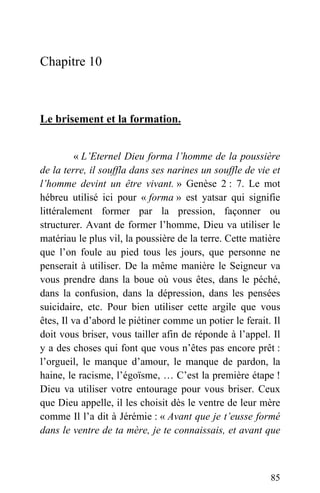 Chapitre 10
Le brisement et la formation.
« L’Eternel Dieu forma l’homme de la poussière
de la terre, il souffla dans ses narines un souffle de vie et
l’homme devint un être vivant. » Genèse 2 : 7. Le mot
hébreu utilisé ici pour « forma » est yatsar qui signifie
littéralement former par la pression, façonner ou
structurer. Avant de former l’homme, Dieu va utiliser le
matériau le plus vil, la poussière de la terre. Cette matière
que l’on foule au pied tous les jours, que personne ne
penserait à utiliser. De la même manière le Seigneur va
vous prendre dans la boue où vous êtes, dans le péché,
dans la confusion, dans la dépression, dans les pensées
suicidaire, etc. Pour bien utiliser cette argile que vous
êtes, Il va d’abord le piétiner comme un potier le ferait. Il
doit vous briser, vous tailler afin de réponde à l’appel. Il
y a des choses qui font que vous n’êtes pas encore prêt :
l’orgueil, le manque d’amour, le manque de pardon, la
haine, le racisme, l’égoïsme, … C’est la première étape !
Dieu va utiliser votre entourage pour vous briser. Ceux
que Dieu appelle, il les choisit dès le ventre de leur mère
comme Il l’a dit à Jérémie : « Avant que je t’eusse formé
dans le ventre de ta mère, je te connaissais, et avant que
85
 