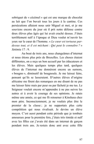 sobriquet de « cécémel » qui est une marque de chocolat
au lait que l’on buvait tous les jours à la cantine. Ces
persécutions allaient nous unir Miguel et moi, et je me
souviens encore du jour où il prit notre défense contre
deux élèves plus âgés qui lui avait craché dessus. J’étais
terriblement naïf à l’époque et Dieu voulut m’ouvrir les
yeux sur le cœur de l’homme. « Le cœur est tortueux par-
dessus tout, et il est méchant : Qui peut le connaître ? »
Jérémie 17 : 9.
Au bout de trois ans, nous changeâmes d’internat
et nous étions plus près de Bruxelles. Les choses étaient
différentes, on a reçu un bon accueil par les éducateurs et
les élèves. Mais quelques temps plus tard, quelques
élèves de l’internat me donnèrent encore un surnom,
« bougno », diminutif de bougnoule. Je me laissai faire,
pensant qu’ils se lasseraient. D’autres élèves d’origine
africaine me firent des remarques en me disant de ne pas
me laisser faire mais par peur ou par lâcheté je me tus. Le
Seigneur voulait encore m’apprendre à ne pas suivre les
autres et à avoir le courage de ses opinions. Je ratais
même une année, ce qui me fît retourner à Kinshasa chez
mon père. Inconsciemment, je ne voulais plus être le
premier de la classe ; je ne supportais plus cette
compétition qui nous rivalisait. Je devins un élève
moyen. C’est aussi pendant cette période que je tombais
amoureux pour la première fois, j’étais très timide et naïf
avec les filles car j’avais été dans un internat de garçon
pendant trois ans. Je restais donc ami avec cette fille
87
 