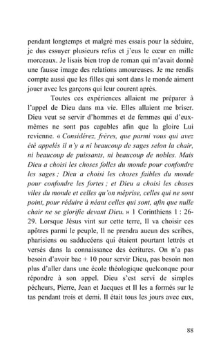 pendant longtemps et malgré mes essais pour la séduire,
je dus essuyer plusieurs refus et j’eus le cœur en mille
morceaux. Je lisais bien trop de roman qui m’avait donné
une fausse image des relations amoureuses. Je me rendis
compte aussi que les filles qui sont dans le monde aiment
jouer avec les garçons qui leur courent après.
Toutes ces expériences allaient me préparer à
l’appel de Dieu dans ma vie. Elles allaient me briser.
Dieu veut se servir d’hommes et de femmes qui d’eux-
mêmes ne sont pas capables afin que la gloire Lui
revienne. « Considérez, frères, que parmi vous qui avez
été appelés il n’y a ni beaucoup de sages selon la chair,
ni beaucoup de puissants, ni beaucoup de nobles. Mais
Dieu a choisi les choses folles du monde pour confondre
les sages ; Dieu a choisi les choses faibles du monde
pour confondre les fortes ; et Dieu a choisi les choses
viles du monde et celles qu’on méprise, celles qui ne sont
point, pour réduire à néant celles qui sont, afin que nulle
chair ne se glorifie devant Dieu. » 1 Corinthiens 1 : 26-
29. Lorsque Jésus vint sur cette terre, Il va choisir ces
apôtres parmi le peuple, Il ne prendra aucun des scribes,
pharisiens ou sadducéens qui étaient pourtant lettrés et
versés dans la connaissance des écritures. On n’a pas
besoin d’avoir bac + 10 pour servir Dieu, pas besoin non
plus d’aller dans une école théologique quelconque pour
répondre à son appel. Dieu s’est servi de simples
pécheurs, Pierre, Jean et Jacques et Il les a formés sur le
tas pendant trois et demi. Il était tous les jours avec eux,
88
 