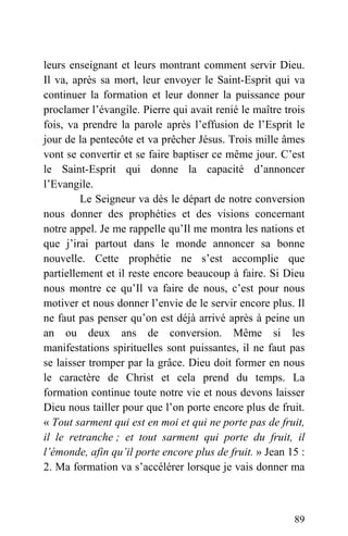 leurs enseignant et leurs montrant comment servir Dieu.
Il va, après sa mort, leur envoyer le Saint-Esprit qui va
continuer la formation et leur donner la puissance pour
proclamer l’évangile. Pierre qui avait renié le maître trois
fois, va prendre la parole après l’effusion de l’Esprit le
jour de la pentecôte et va prêcher Jésus. Trois mille âmes
vont se convertir et se faire baptiser ce même jour. C’est
le Saint-Esprit qui donne la capacité d’annoncer
l’Evangile.
Le Seigneur va dès le départ de notre conversion
nous donner des prophéties et des visions concernant
notre appel. Je me rappelle qu’Il me montra les nations et
que j’irai partout dans le monde annoncer sa bonne
nouvelle. Cette prophétie ne s’est accomplie que
partiellement et il reste encore beaucoup à faire. Si Dieu
nous montre ce qu’Il va faire de nous, c’est pour nous
motiver et nous donner l’envie de le servir encore plus. Il
ne faut pas penser qu’on est déjà arrivé après à peine un
an ou deux ans de conversion. Même si les
manifestations spirituelles sont puissantes, il ne faut pas
se laisser tromper par la grâce. Dieu doit former en nous
le caractère de Christ et cela prend du temps. La
formation continue toute notre vie et nous devons laisser
Dieu nous tailler pour que l’on porte encore plus de fruit.
« Tout sarment qui est en moi et qui ne porte pas de fruit,
il le retranche ; et tout sarment qui porte du fruit, il
l’émonde, afin qu’il porte encore plus de fruit. » Jean 15 :
2. Ma formation va s’accélérer lorsque je vais donner ma
89
 
