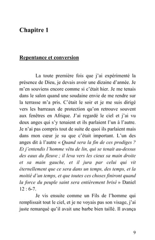 Chapitre 1
Repentance et conversion
La toute première fois que j’ai expérimenté la
présence de Dieu, je devais avoir une dizaine d’année. Je
m’en souviens encore comme si c’était hier. Je me tenais
dans le salon quand une soudaine envie de me rendre sur
la terrasse m’a pris. C’était le soir et je me suis dirigé
vers les barreaux de protection qu’on retrouve souvent
aux fenêtres en Afrique. J’ai regardé le ciel et j’ai vu
deux anges qui s’y tenaient et ils parlaient l’un à l’autre.
Je n’ai pas compris tout de suite de quoi ils parlaient mais
dans mon cœur je su que c’était important. L’un des
anges dit à l’autre « Quand sera la fin de ces prodiges ?
Et j’entendis l’homme vêtu de lin, qui se tenait au-dessus
des eaux du fleuve ; il leva vers les cieux sa main droite
et sa main gauche, et il jura par celui qui vit
éternellement que ce sera dans un temps, des temps, et la
moitié d’un temps, et que toutes ces choses finiront quand
la force du peuple saint sera entièrement brisé » Daniel
12 : 6-7.
Je vis ensuite comme un Fils de l’homme qui
remplissait tout le ciel, et je ne voyais pas son visage, j’ai
juste remarqué qu’il avait une barbe bien taillé. Il avança
9
 
