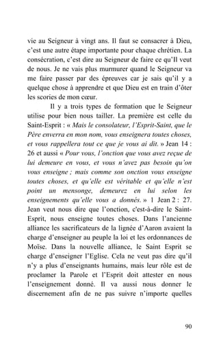 vie au Seigneur à vingt ans. Il faut se consacrer à Dieu,
c’est une autre étape importante pour chaque chrétien. La
consécration, c’est dire au Seigneur de faire ce qu’Il veut
de nous. Je ne vais plus murmurer quand le Seigneur va
me faire passer par des épreuves car je sais qu’il y a
quelque chose à apprendre et que Dieu est en train d’ôter
les scories de mon cœur.
Il y a trois types de formation que le Seigneur
utilise pour bien nous tailler. La première est celle du
Saint-Esprit : « Mais le consolateur, l’Esprit-Saint, que le
Père enverra en mon nom, vous enseignera toutes choses,
et vous rappellera tout ce que je vous ai dit. » Jean 14 :
26 et aussi « Pour vous, l’onction que vous avez reçue de
lui demeure en vous, et vous n’avez pas besoin qu’on
vous enseigne ; mais comme son onction vous enseigne
toutes choses, et qu’elle est véritable et qu’elle n’est
point un mensonge, demeurez en lui selon les
enseignements qu’elle vous a donnés. » 1 Jean 2 : 27.
Jean veut nous dire que l’onction, c'est-à-dire le Saint-
Esprit, nous enseigne toutes choses. Dans l’ancienne
alliance les sacrificateurs de la lignée d’Aaron avaient la
charge d’enseigner au peuple la loi et les ordonnances de
Moïse. Dans la nouvelle alliance, le Saint Esprit se
charge d’enseigner l’Eglise. Cela ne veut pas dire qu’il
n’y a plus d’enseignants humains, mais leur rôle est de
proclamer la Parole et l’Esprit doit attester en nous
l’enseignement donné. Il va aussi nous donner le
discernement afin de ne pas suivre n’importe quelles
90
 