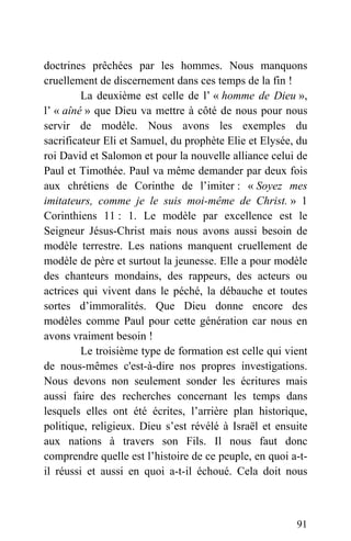 doctrines prêchées par les hommes. Nous manquons
cruellement de discernement dans ces temps de la fin !
La deuxième est celle de l’ « homme de Dieu »,
l’ « aîné » que Dieu va mettre à côté de nous pour nous
servir de modèle. Nous avons les exemples du
sacrificateur Eli et Samuel, du prophète Elie et Elysée, du
roi David et Salomon et pour la nouvelle alliance celui de
Paul et Timothée. Paul va même demander par deux fois
aux chrétiens de Corinthe de l’imiter : « Soyez mes
imitateurs, comme je le suis moi-même de Christ. » 1
Corinthiens 11 : 1. Le modèle par excellence est le
Seigneur Jésus-Christ mais nous avons aussi besoin de
modèle terrestre. Les nations manquent cruellement de
modèle de père et surtout la jeunesse. Elle a pour modèle
des chanteurs mondains, des rappeurs, des acteurs ou
actrices qui vivent dans le péché, la débauche et toutes
sortes d’immoralités. Que Dieu donne encore des
modèles comme Paul pour cette génération car nous en
avons vraiment besoin !
Le troisième type de formation est celle qui vient
de nous-mêmes c'est-à-dire nos propres investigations.
Nous devons non seulement sonder les écritures mais
aussi faire des recherches concernant les temps dans
lesquels elles ont été écrites, l’arrière plan historique,
politique, religieux. Dieu s’est révélé à Israël et ensuite
aux nations à travers son Fils. Il nous faut donc
comprendre quelle est l’histoire de ce peuple, en quoi a-t-
il réussi et aussi en quoi a-t-il échoué. Cela doit nous
91
 
