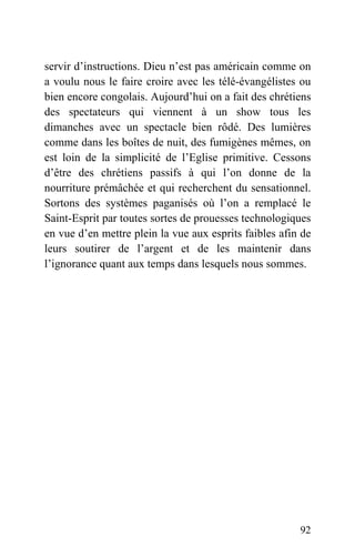 servir d’instructions. Dieu n’est pas américain comme on
a voulu nous le faire croire avec les télé-évangélistes ou
bien encore congolais. Aujourd’hui on a fait des chrétiens
des spectateurs qui viennent à un show tous les
dimanches avec un spectacle bien rôdé. Des lumières
comme dans les boîtes de nuit, des fumigènes mêmes, on
est loin de la simplicité de l’Eglise primitive. Cessons
d’être des chrétiens passifs à qui l’on donne de la
nourriture prémâchée et qui recherchent du sensationnel.
Sortons des systèmes paganisés où l’on a remplacé le
Saint-Esprit par toutes sortes de prouesses technologiques
en vue d’en mettre plein la vue aux esprits faibles afin de
leurs soutirer de l’argent et de les maintenir dans
l’ignorance quant aux temps dans lesquels nous sommes.
92
 