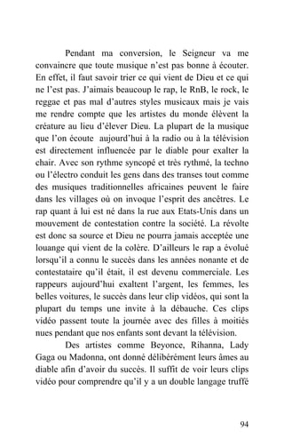 Pendant ma conversion, le Seigneur va me
convaincre que toute musique n’est pas bonne à écouter.
En effet, il faut savoir trier ce qui vient de Dieu et ce qui
ne l’est pas. J’aimais beaucoup le rap, le RnB, le rock, le
reggae et pas mal d’autres styles musicaux mais je vais
me rendre compte que les artistes du monde élèvent la
créature au lieu d’élever Dieu. La plupart de la musique
que l’on écoute aujourd’hui à la radio ou à la télévision
est directement influencée par le diable pour exalter la
chair. Avec son rythme syncopé et très rythmé, la techno
ou l’électro conduit les gens dans des transes tout comme
des musiques traditionnelles africaines peuvent le faire
dans les villages où on invoque l’esprit des ancêtres. Le
rap quant à lui est né dans la rue aux Etats-Unis dans un
mouvement de contestation contre la société. La révolte
est donc sa source et Dieu ne pourra jamais acceptée une
louange qui vient de la colère. D’ailleurs le rap a évolué
lorsqu’il a connu le succès dans les années nonante et de
contestataire qu’il était, il est devenu commerciale. Les
rappeurs aujourd’hui exaltent l’argent, les femmes, les
belles voitures, le succès dans leur clip vidéos, qui sont la
plupart du temps une invite à la débauche. Ces clips
vidéo passent toute la journée avec des filles à moitiés
nues pendant que nos enfants sont devant la télévision.
Des artistes comme Beyonce, Rihanna, Lady
Gaga ou Madonna, ont donné délibérément leurs âmes au
diable afin d’avoir du succès. Il suffit de voir leurs clips
vidéo pour comprendre qu’il y a un double langage truffé
94
 