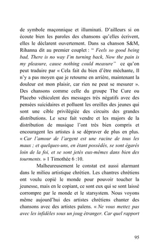 de symbole maçonnique et illuminati. D’ailleurs si on
écoute bien les paroles des chansons qu’elles écrivent,
elles le déclarent ouvertement. Dans sa chanson S&M,
Rihanna dit au premier couplet : “ Feels so good being
bad, There is no way I’m turning back, Now the pain is
my pleasure, cause nothing could measure” ce qu’on
peut traduire par « Cela fait du bien d’être méchante, Il
n’y a pas moyen que je retourne en arrière, maintenant la
douleur est mon plaisir, car rien ne peut se mesurer ».
Des chansons comme celle du groupe The Cure ou
Placebo véhiculent des messages très négatifs avec des
pensées suicidaires et polluent les oreilles des jeunes qui
sont une cible privilégiée des circuits des grandes
distributions. Le sexe fait vendre et les majors de la
distribution de musique l’ont très bien compris et
encouragent les artistes à se dépraver de plus en plus.
« Car l’amour de l’argent est une racine de tous les
maux ; et quelques-uns, en étant possédés, se sont égarés
loin de la foi, et se sont jetés eux-mêmes dans bien des
tourments. » 1 Timothée 6 :10.
Malheureusement le constat est aussi alarmant
dans le milieu artistique chrétien. Les chantres chrétiens
ont voulu copié le monde pour pouvoir toucher la
jeunesse, mais en le copiant, ce sont eux qui se sont laissé
corrompre par le monde et le starsystem. Nous voyons
même aujourd’hui des artistes chrétiens chanter des
chansons avec des artistes païens. « Ne vous mettez pas
avec les infidèles sous un joug étranger. Car quel rapport
95
 