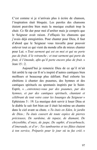 C’est comme si je n’arrivais plus à écrire de chanson,
l’inspiration était bloquée. Les paroles des chansons
étaient peut-être bien mais la musique exaltait trop la
chair. Ce fût dur pour moi d’arrêter mais je compris que
le Seigneur avait raison. J’effaçais les chansons que
j’avais déjà enregistrées. Pour chanter pour Dieu, il faut
d’abord que le Seigneur vous travaille pour pouvoir
enlever tout ce qui vient du monde afin de mieux chanter
pour Lui. « Tout sarment qui est en moi et qui ne porte
pas de fruit, il le retranche ; et tout sarment qui porte du
fruit, il l’émonde, afin qu’il porte encore plus de fruit. »
Jean 15 : 2.
Aujourd’hui je remercie Dieu de ce qu’il m’ait
fait arrêté le rap car Il m’a inspiré d’autres cantiques bien
meilleurs et beaucoup plus édifiant. Paul exhorte les
chrétiens à chanter des psaumes, des hymnes et des
cantiques spirituels ou spontanés inspirés par le Saint-
Esprit, « …entretenez-vous par des psaumes, par des
hymnes, et par des cantiques spirituels, chantant et
célébrant de tout votre cœur les louanges du Seigneur »
Ephésiens 5 : 19. La musique doit servir à louer Dieu et
le diable le sait fort bien car il était lui-même un chantre
dans le ciel avant sa chute. « Tu étais en Eden, le jardin
de Dieu ; Tu étais couvert de toute espèce de pierres
précieuses, De sardoine, de topaze, de diamant, De
chrysolithe, d’onyx, de jaspe, De saphir, d’escarboucle,
d’émeraude, et d’or ; Tes tambourins et tes flûtes étaient
à ton service, Préparés pour le jour où tu fus créé. »
97
 
