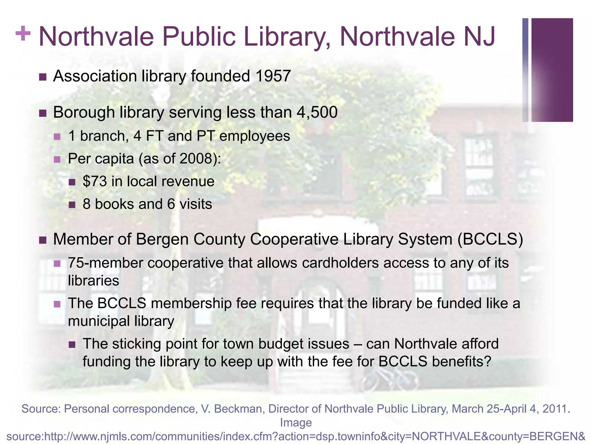 Northvale Public Library, Northvale NJAssociation library founded 1957Borough library serving less than 4,5001 branch, 4 FT and PT employeesPer capita (as of 2008):$73 in local revenue8 books and 6 visitsMember of Bergen County Cooperative Library System (BCCLS)75-member cooperative that allows cardholders access to any of its librariesThe BCCLS membership fee requires that the library be funded like a municipal libraryThe sticking point for town budget issues – can Northvale afford funding the library to keep up with the fee for BCCLS benefits?Source: Personal correspondence, V. Beckman, Director of Northvale Public Library, March 25-April 4, 2011.Image source:http://www.njmls.com/communities/index.cfm?action=dsp.towninfo&city=NORTHVALE&county=BERGEN&a=