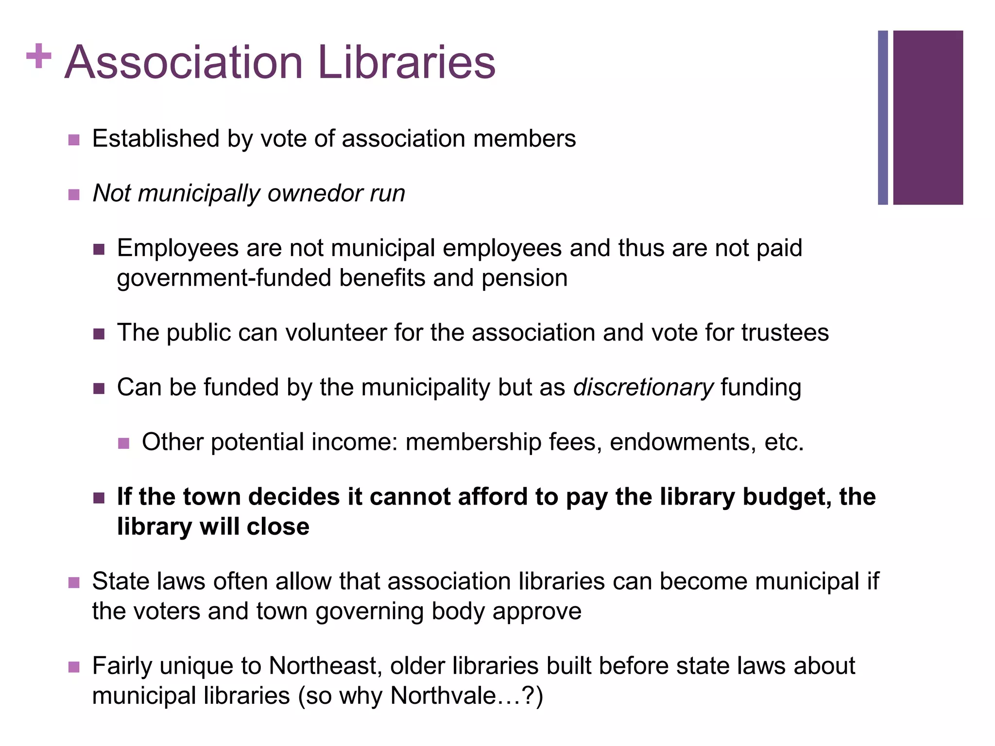 Association LibrariesEstablished by vote of association membersNot municipally ownedor runEmployees are not municipal employees and thus are not paid government-funded benefits and pensionThe public can volunteer for the association and vote for trusteesCan be funded by the municipality but as discretionary funding Other potential income: membership fees, endowments, etc.If the town decides it cannot afford to pay the library budget, the library will close State laws often allow that association libraries can become municipal if the voters and town governing body approveFairly unique to Northeast, older libraries built before state laws about municipal libraries (so why Northvale…?)