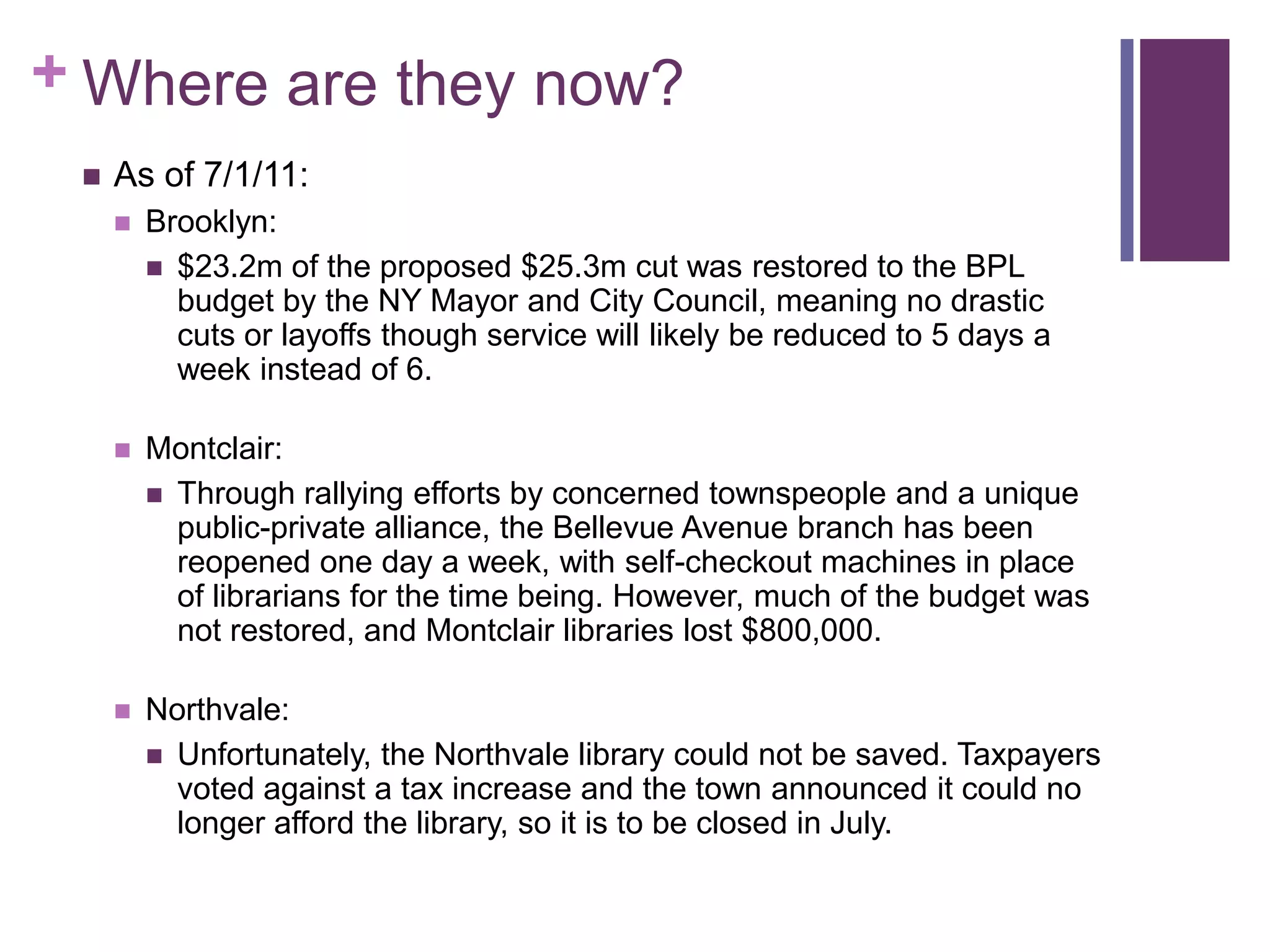 Where are they now?As of 7/1/11:Brooklyn: $23.2m of the proposed $25.3m cut was restored to the BPL budget by the NY Mayor and City Council, meaning no drastic cuts or layoffs though service will likely be reduced to 5 days a week instead of 6.Montclair: Through rallying efforts by concerned townspeople and a unique public-private alliance, the Bellevue Avenue branch has been reopened one day a week, with self-checkout machines in place of librarians for the time being. However, much of the budget was not restored, and Montclair libraries lost $800,000.Northvale:Unfortunately, the Northvale library could not be saved. Taxpayers voted against a tax increase and the town announced it could no longer afford the library, so it is to be closed in July.