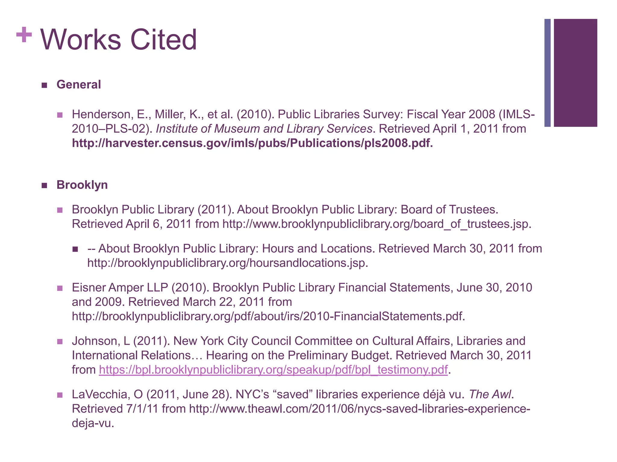Works CitedGeneralHenderson, E., Miller, K., et al. (2010). Public Libraries Survey: Fiscal Year 2008 (IMLS-2010–PLS-02). Institute of Museum and Library Services. Retrieved April 1, 2011 from http://harvester.census.gov/imls/pubs/Publications/pls2008.pdf. BrooklynBrooklyn Public Library (2011). About Brooklyn Public Library: Board of Trustees. Retrieved April 6, 2011 from http://www.brooklynpubliclibrary.org/board_of_trustees.jsp.-- About Brooklyn Public Library: Hours and Locations. Retrieved March 30, 2011 from http://brooklynpubliclibrary.org/hoursandlocations.jsp.Eisner Amper LLP (2010). Brooklyn Public Library Financial Statements, June 30, 2010 and 2009. Retrieved March 22, 2011 from http://brooklynpubliclibrary.org/pdf/about/irs/2010-FinancialStatements.pdf.Johnson, L (2011). New York City Council Committee on Cultural Affairs, Libraries and International Relations… Hearing on the Preliminary Budget. Retrieved March 30, 2011 from https://bpl.brooklynpubliclibrary.org/speakup/pdf/bpl_testimony.pdf.LaVecchia, O (2011, June 28). NYC’s “saved” libraries experience déjà vu. The Awl. Retrieved 7/1/11 from http://www.theawl.com/2011/06/nycs-saved-libraries-experience-deja-vu.