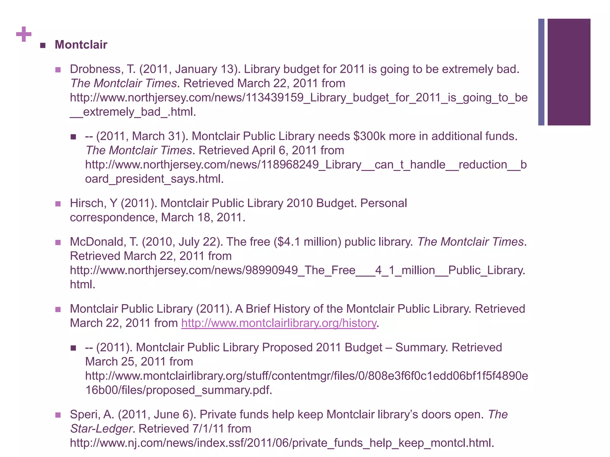 Montclair Drobness, T. (2011, January 13). Library budget for 2011 is going to be extremely bad. The Montclair Times. Retrieved March 22, 2011 from http://www.northjersey.com/news/113439159_Library_budget_for_2011_is_going_to_be__extremely_bad_.html.-- (2011, March 31). Montclair Public Library needs $300k more in additional funds. The Montclair Times. Retrieved April 6, 2011 from http://www.northjersey.com/news/118968249_Library__can_t_handle__reduction__board_president_says.html.Hirsch, Y (2011). Montclair Public Library 2010 Budget. Personal correspondence, March 18, 2011.McDonald, T. (2010, July 22). The free ($4.1 million) public library. The Montclair Times. Retrieved March 22, 2011 from http://www.northjersey.com/news/98990949_The_Free___4_1_million__Public_Library.html.Montclair Public Library (2011). A Brief History of the Montclair Public Library. Retrieved March 22, 2011 from http://www.montclairlibrary.org/history.-- (2011). Montclair Public Library Proposed 2011 Budget – Summary. Retrieved March 25, 2011 from http://www.montclairlibrary.org/stuff/contentmgr/files/0/808e3f6f0c1edd06bf1f5f4890e16b00/files/proposed_summary.pdf.Speri, A. (2011, June 6). Private funds help keep Montclair library’s doors open. The Star-Ledger. Retrieved 7/1/11 from http://www.nj.com/news/index.ssf/2011/06/private_funds_help_keep_montcl.html.