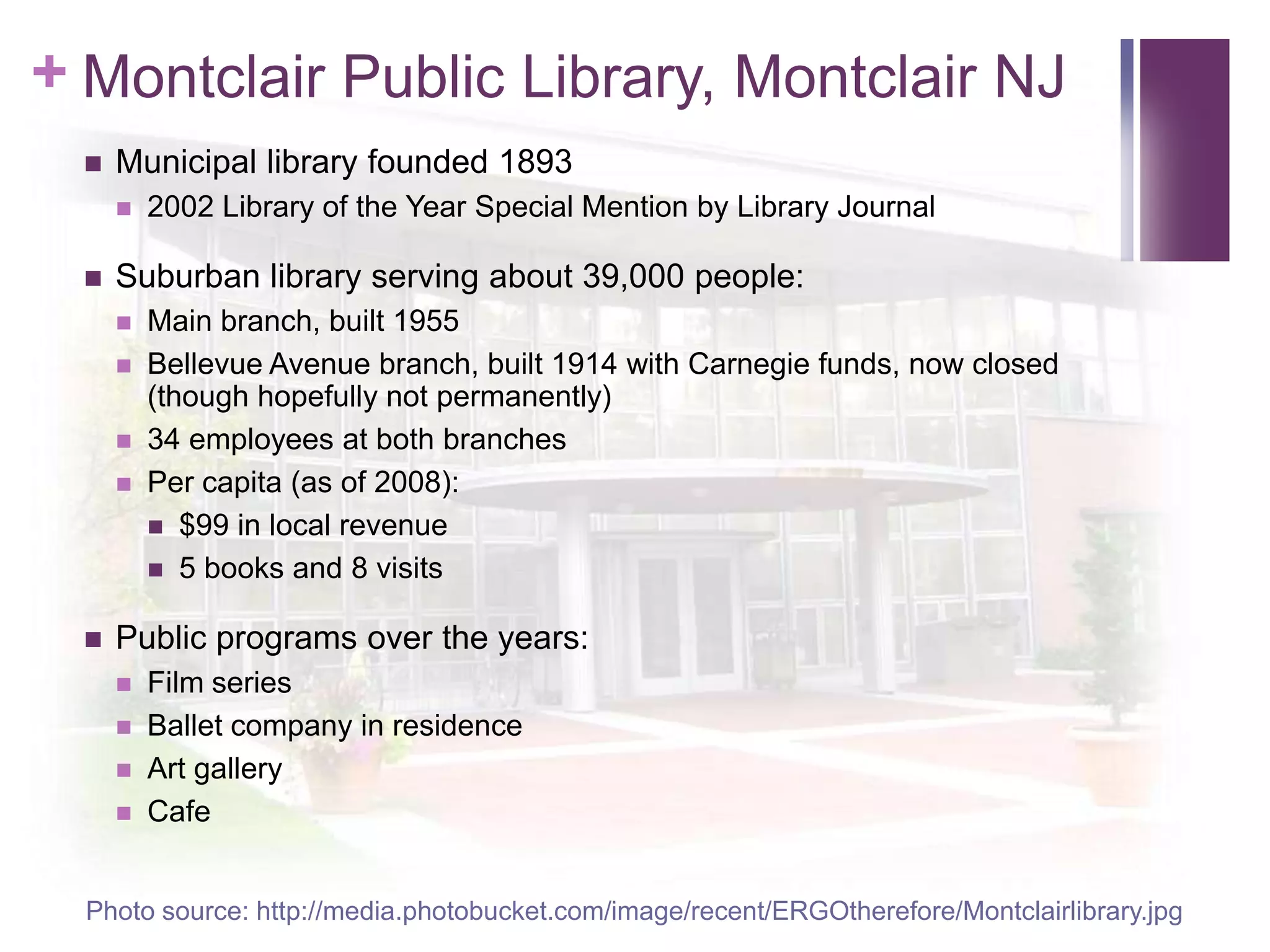Montclair Public Library, Montclair NJMunicipal library founded 18932002 Library of the Year Special Mention by Library JournalSuburban library serving about 39,000 people:Main branch, built 1955Bellevue Avenue branch, built 1914 with Carnegie funds, now closed (though hopefully not permanently)34 employees at both branchesPer capita (as of 2008):$99 in local revenue5 books and 8 visitsPublic programs over the years:Film seriesBallet company in residenceArt galleryCafePhoto source: http://media.photobucket.com/image/recent/ERGOtherefore/Montclairlibrary.jpg