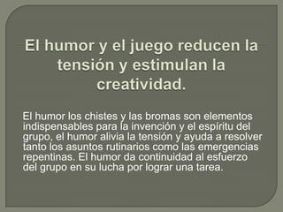El humor y el juego reducen la tensión y estimulan la creatividad.    El humor los chistes y las bromas son elementos indispensables para la invención y el espíritu del grupo, el humor alivia la tensión y ayuda a resolver tanto los asuntos rutinarios como las emergencias repentinas. El humor da continuidad al esfuerzo del grupo en su lucha por lograr una tarea.   