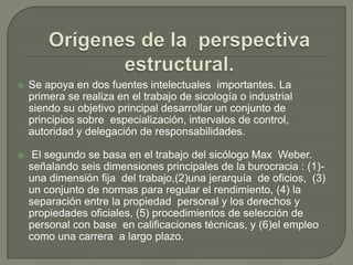 Orígenes de la  perspectiva estructural.Se apoya en dos fuentes intelectuales  importantes. La  primera se realiza en el trabajo de sicología o industrial  siendo su objetivo principal desarrollar un conjunto de principios sobre  especialización, intervalos de control, autoridad y delegación de responsabilidades.     El segundo se basa en el trabajo del sicólogo Max  Weber. señalando seis dimensiones principales de la burocracia : (1)-una dimensión fija  del trabajo,(2)una jerarquía  de oficios,  (3)  un conjunto de normas para regular el rendimiento, (4) la separación entre la propiedad  personal y los derechos y propiedades oficiales, (5) procedimientos de selección de personal con base  en calificaciones técnicas, y (6)el empleo como una carrera  a largo plazo.