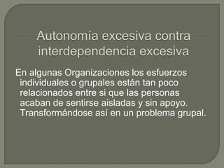 Autonomía excesiva contra interdependencia excesiva En algunas Organizaciones los esfuerzos individuales o grupales están tan poco relacionados entre si que las personas acaban de sentirse aisladas y sin apoyo. Transformándose así en un problema grupal.