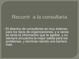Recurrir  a la consultaríaEl abanico de consultores es muy extenso para los tipos de organizaciones, y a veces es tanta la información que te agobia  y no siempre encuentra la mejor salida para los problemas, y terminan siendo una barrera mas.