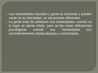 Las necesidades impulsan y guían la conducta y pueden variar en su intensidad  en situaciones diferentes.La gente trata de satisfacer sus necesidades: cuando no lo logra se siente infeliz, pero se les crean deficiencias psicológicas cuando sus necesidades son consistentemente obstaculizadas y contrariadas.