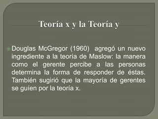 Teoría x y la Teoría yDouglas McGregor (1960)  agregó un nuevo ingrediente a la teoría de Maslow: la manera como el gerente percibe a las personas determina la forma de responder de éstas. También sugirió que la mayoría de gerentes se guíen por la teoría x.