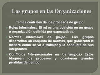 Temas centrales de los procesos de grupoRoles Informales:  El rol es una posición en un grupo u organización definida por expectativas.Normas informales de grupo.- Los grupos desarrollan un conjunto de normas, que gobiernan la manera como se va a trabajar y la conducta de sus integrantes.Conflictos Interpersonales en los grupos.- Estos bloquean los procesos y ocasionan grandes pérdidas de tiempo.Los grupos en las Organizaciones