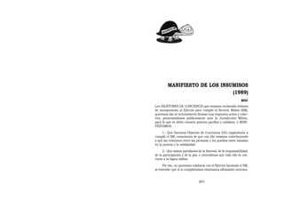 MANIFIESTO DE LOS INSUMISOS
                               (1989)
                                                                MOC
Los OBJETORES DE CONCIENCIA que estamos recibiendo órdenes
de incorporación al Ejército para cumplir el Servicio Militar (SM),
queremos dar al reclutamiento forzoso una respuesta activa y colec-
tiva, presentándonos públicamente ante la Jurisdicción Militar,
para la que es delito nuestra postura pacífica y solidaria, y MANI-
FESTAMOS:
     1.- Que hacemos Objeción de Conciencia (OC) negándonos a
cumplir el SM, conscientes de que con ello estamos contribuyendo
a que las relaciones entre las personas y los pueblos estén basadas
en la justicia y la solidaridad.
      2.- Que somos partidarios de la libertad, de la responsabilidad,
de la participación y de la paz, y entendemos que todo ello es con-
trario a la lógica militar.
     Por eso, no queremos colaborar con el Ejército haciendo el SM,
al entender que si lo cumpliéramos estaríamos afirmando contrava-


                                201
 