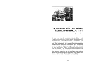 LA INSUMISIÓN COMO DESOBEDIEN-
    CIA CIVIL EN DEMOCRACIA (1994)
                                                   Javier de Lucas


En torno a los casos de insumisión al Servicio Militar y a la
Prestación Social Sustitutoria planean algunos equívocos que deter-
minan la ausencia de claridad y precisión en el debate público acer-
ca del problema. Quiero referirme a tres, que pueden resumirse
como sigue: la insumisión es (1) una actividad insolidaria y que
rompe con la idea de igualdad; la insumisión es (2) un comporta-
miento incívico, propio de quien se margina de las reglas de juego;
por tanto, la insumisión (3) debe ser castigada como delito. Todos
ellos, creo, obedecen a una incomprensión de las características de
la insumisión como desobediencia civil, aunque, también es mi opi-
nión, algunos de esos errores han sido propiciados por la estrategia
seguida por el grupo que alienta la mayor parte de los casos de insu-
misión, el Movimiento de Objeción de Conciencia (MOC).




                                213
 