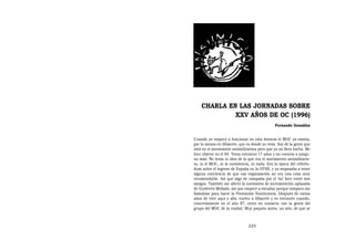 CHARLA EN LAS JORNADAS SOBRE
             XXV AÑOS DE OC (1996)
                                               Fernando González


Cuando yo empecé a funcionar en esta historia el MOC ya existía,
por lo menos en Albacete, que es donde yo vivía. Soy de la gente que
está en el movimiento antimilitarista pero que ya no lleva barba. Me
hice objetor en el 84. Tenía entonces 17 años y no conocía a ningu-
no más. No tenía ni idea de lo que era el movimiento antimilitaris-
ta, ni el MOC, ni la noviolencia, ni nada. Era la época del referén-
dum sobre el ingreso de España en la OTAN, y ya empezaba a tener
alguna conciencia de que esa organización no era una cosa muy
recomendable. Así que algo de campaña por el ‘no’ hice entre mis
amigos. También me afectó la normativa de incorporación aplazada
de Gutiérrez Mellado, así que empecé a estudiar porque tampoco me
llamaban para hacer la Prestación Sustitutoria. Después de varios
años de vivir aquí y allá, vuelvo a Albacete y es entonces cuando,
concretamente en el año 87, entro en contacto con la gente del
grupo del MOC de la ciudad. Muy poquito antes, un año, de que se



                               225
 