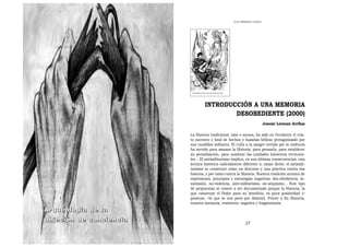 LOS   PRIMEROS PASOS




                                 INTRODUCCIÓN A UNA MEMORIA
                                         DESOBEDIENTE (2000)
                                                                          Josemi Lorenzo Arribas

                         La Historia tradicional, más o menos, ha sido en Occidente el rela-
                         to sucesivo y fatal de hechos y hazañas bélicas protagonizado por
                         sus caudillos militares. El culto a la sangre vertida por la violencia
                         ha servido para amasar la Historia, para pensarla, para establecer
                         su periodización, para nombrar las unidades históricas territoria-
                         les... El antimilitarismo implica, en sus últimas consecuencias, una
                         lectura histórica radicalmente diferente o, mejor dicho: el antimili-
                         tarismo se construye como un discurso y una práctica contra esa
                         historia, y por tanto contra la Historia. Nuestra tradición arranca de
                         expresiones, principios y estrategias negativas: des-obediencia, in-
                         sumisión, no-violencia, anti-militarismo, an-arquismo... Este tipo
                         de propuestas se resiste a ser documentado porque la Historia, la
                         que construye el Poder para su beneficio, es pura positividad (>
                         positum, =lo que se nos pone por delante). Frente a Su Historia,
                         nuestra memoria, resistente, negativa y fragmentaria.
Arqueología de la
objeción de conciencia
                                                            27
 
