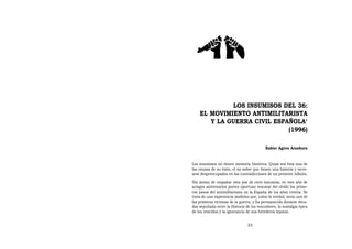 LOS INSUMISOS DEL 36:
    EL MOVIMIENTO ANTIMILITARISTA
       Y LA GUERRA CIVIL ESPAÑOLA1
                             (1996)

                                           Xabier Agirre Aranburu


Los insumisos no tienen memoria histórica. Quizá sea ésta una de
las causas de su éxito, el no saber que tienen una historia y recre-
arse despreocupados en las contradicciones de un presente infinito.
Sin ánimo de empañar esta joie de vivre insumisa, en este año de
aciagos aniversarios parece oportuno rescatar del olvido los prime-
ros pasos del antimilitarismo en la España de los años treinta. Se
trata de una experiencia modesta que, como la verdad, sería una de
las primeras víctimas de la guerra, y ha permanecido durante déca-
das sepultada entre la Historia de los vencedores, la nostalgia épica
de los vencidos y la ignorancia de sus herederos lejanos.


                                 33
 